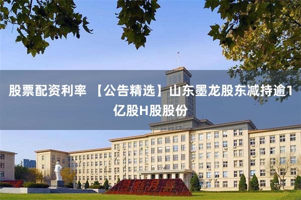 股票配资利率 【公告精选】山东墨龙股东减持逾1亿股H股股份