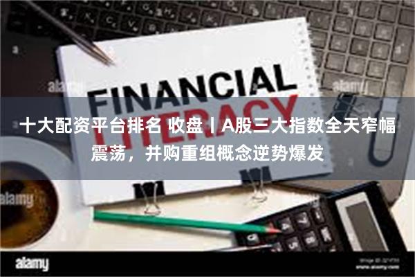 十大配资平台排名 收盘丨A股三大指数全天窄幅震荡，并购重组概念逆势爆发