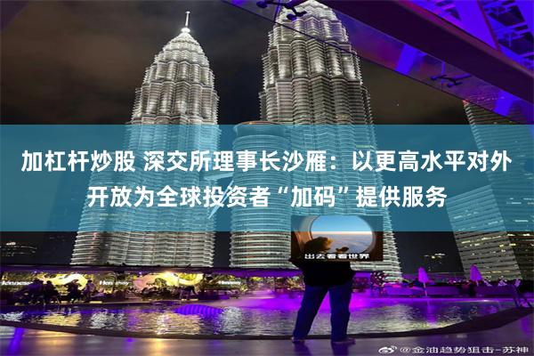 加杠杆炒股 深交所理事长沙雁：以更高水平对外开放为全球投资者“加码”提供服务