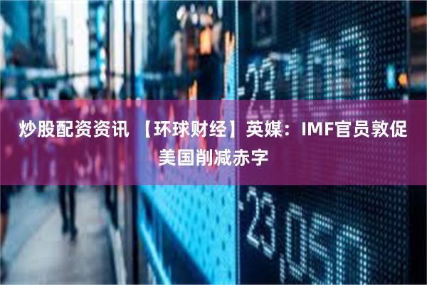 炒股配资资讯 【环球财经】英媒：IMF官员敦促美国削减赤字