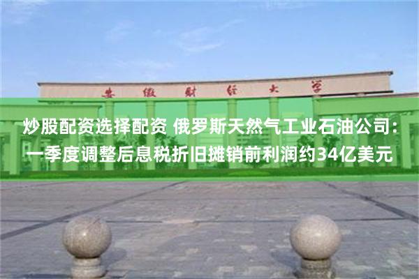 炒股配资选择配资 俄罗斯天然气工业石油公司：一季度调整后息税折旧摊销前利润约34亿美元