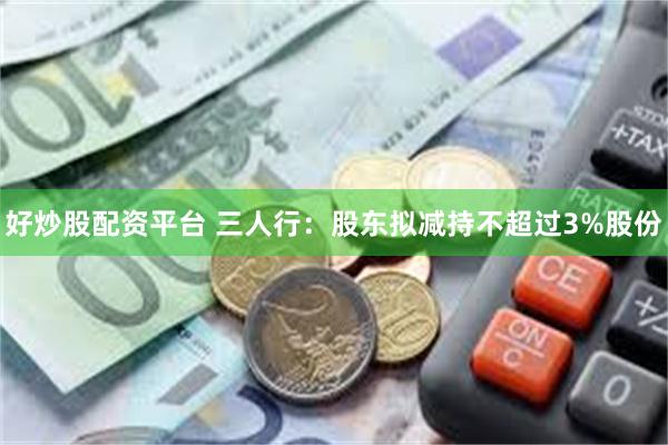好炒股配资平台 三人行：股东拟减持不超过3%股份