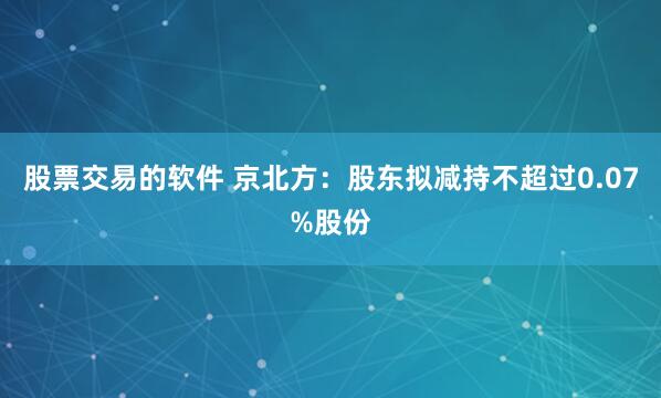 股票交易的软件 京北方：股东拟减持不超过0.07%股份