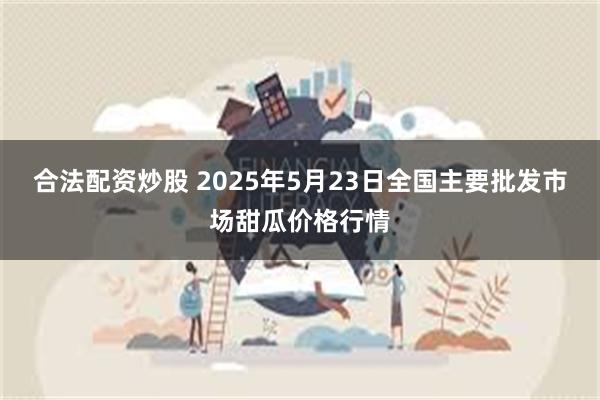 合法配资炒股 2025年5月23日全国主要批发市场甜瓜价格行情