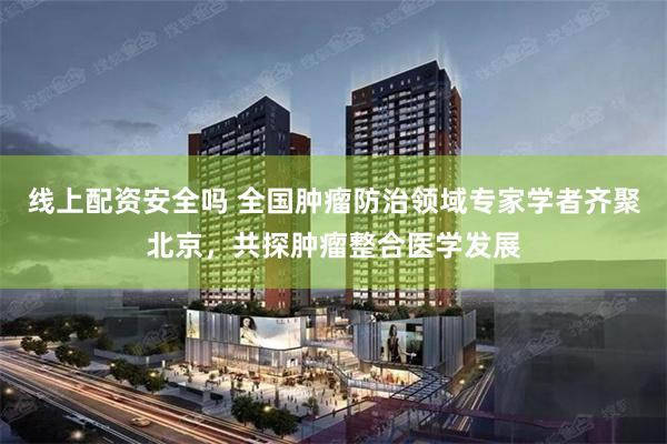 线上配资安全吗 全国肿瘤防治领域专家学者齐聚北京，共探肿瘤整合医学发展