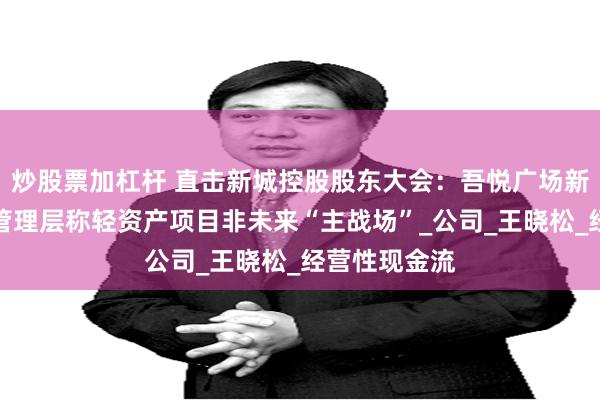 炒股票加杠杆 直击新城控股股东大会：吾悦广场新开业降速？管理层称轻资产项目非未来“主战场”_公司_王晓松_经营性现金流