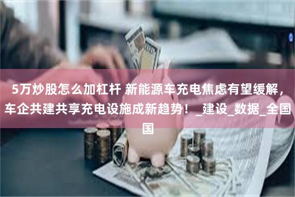 5万炒股怎么加杠杆 新能源车充电焦虑有望缓解，车企共建共享充电设施成新趋势！_建设_数据_全国
