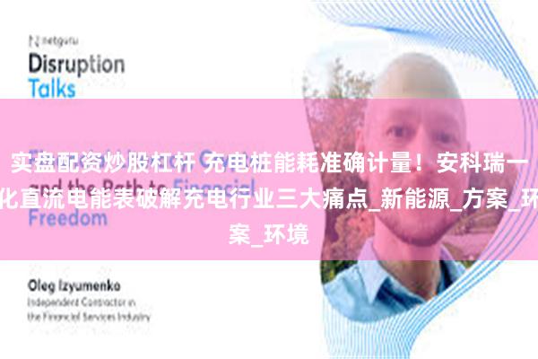 实盘配资炒股杠杆 充电桩能耗准确计量！安科瑞一体化直流电能表破解充电行业三大痛点_新能源_方案_环境