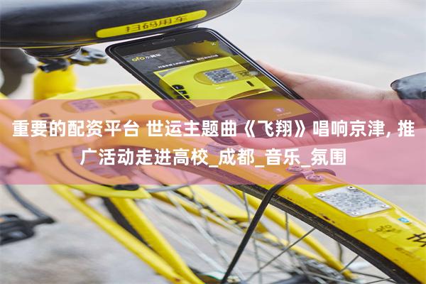 重要的配资平台 世运主题曲《飞翔》唱响京津, 推广活动走进高校_成都_音乐_氛围