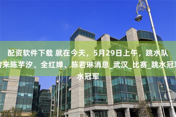 配资软件下载 就在今天，5月29日上午，跳水队传来陈芋汐、全红婵、陈若琳消息_武汉_比赛_跳水冠军