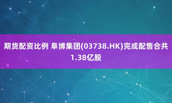 期货配资比例 阜博集团(03738.HK)完成配售合共1.38亿股