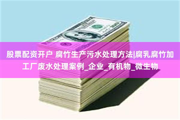 股票配资开户 腐竹生产污水处理方法|腐乳腐竹加工厂废水处理案例_企业_有机物_微生物
