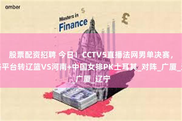 股票配资招聘 今日！CCTV5直播法网男单决赛，网络平台转辽篮VS河南+中国女排PK土耳其_对阵_广厦_辽宁