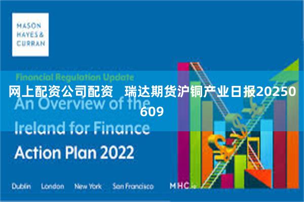 网上配资公司配资   瑞达期货沪铜产业日报20250609