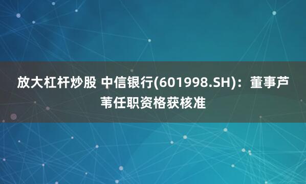 放大杠杆炒股 中信银行(601998.SH)：董事芦苇任职资格获核准