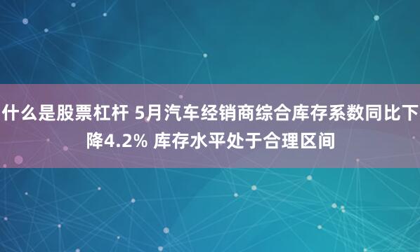 什么是股票杠杆 5月汽车经销商综合库存系数同比下降4.2% 库存水平处于合理区间