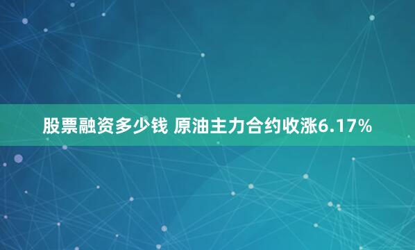股票融资多少钱 原油主力合约收涨6.17%