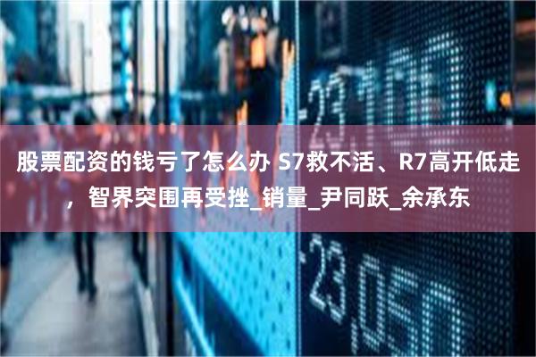 股票配资的钱亏了怎么办 S7救不活、R7高开低走，智界突围再受挫_销量_尹同跃_余承东