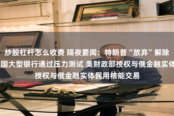 炒股杠杆怎么收费 隔夜要闻：特朗普“放弃”解除对伊朗制裁 美国大型银行通过压力测试 美财政部授权与俄金融实体民用核能交易