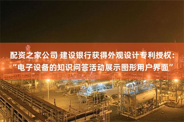 配资之家公司 建设银行获得外观设计专利授权：“电子设备的知识问答活动展示图形用户界面”